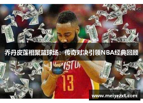 乔丹皮蓬相聚篮球场：传奇对决引领NBA经典回顾